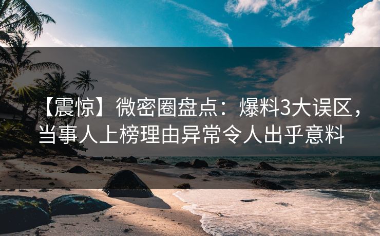 【震惊】微密圈盘点：爆料3大误区，当事人上榜理由异常令人出乎意料