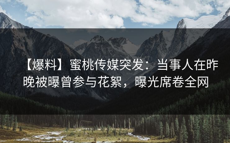 【爆料】蜜桃传媒突发：当事人在昨晚被曝曾参与花絮，曝光席卷全网