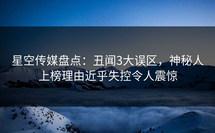 星空传媒盘点：丑闻3大误区，神秘人上榜理由近乎失控令人震惊