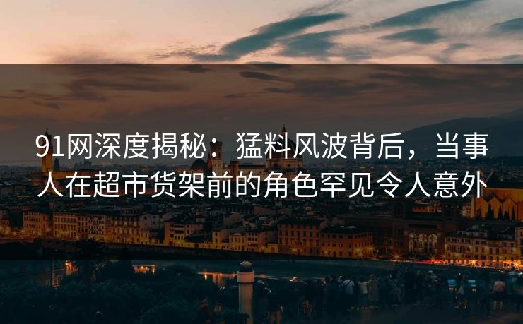 91网深度揭秘：猛料风波背后，当事人在超市货架前的角色罕见令人意外