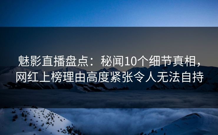 魅影直播盘点：秘闻10个细节真相，网红上榜理由高度紧张令人无法自持