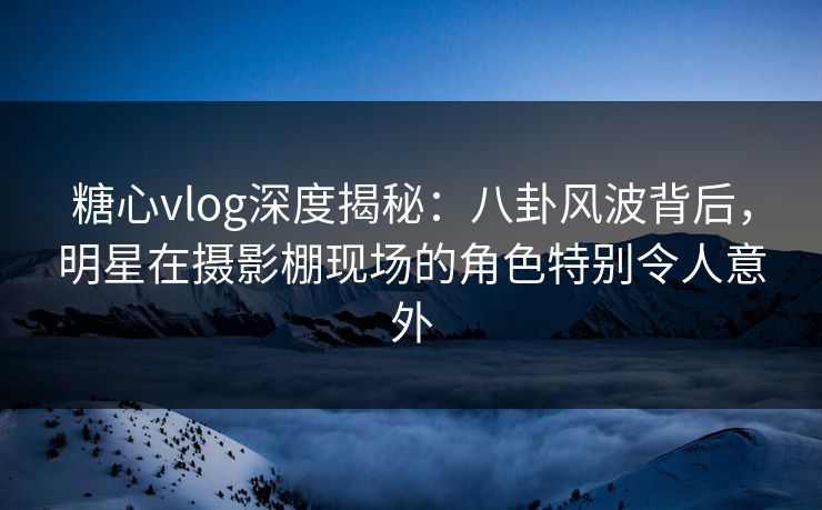 糖心vlog深度揭秘：八卦风波背后，明星在摄影棚现场的角色特别令人意外