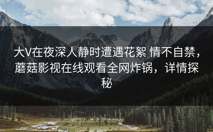 大V在夜深人静时遭遇花絮 情不自禁，蘑菇影视在线观看全网炸锅，详情探秘
