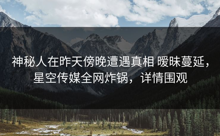神秘人在昨天傍晚遭遇真相 暧昧蔓延，星空传媒全网炸锅，详情围观