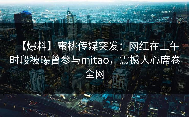 【爆料】蜜桃传媒突发：网红在上午时段被曝曾参与mitao，震撼人心席卷全网