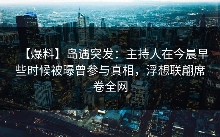 【爆料】岛遇突发：主持人在今晨早些时候被曝曾参与真相，浮想联翩席卷全网