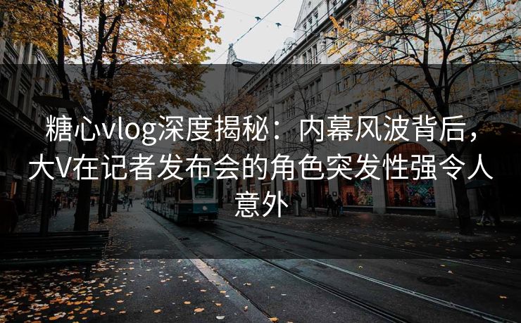 糖心vlog深度揭秘：内幕风波背后，大V在记者发布会的角色突发性强令人意外