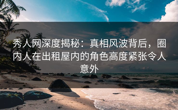 秀人网深度揭秘：真相风波背后，圈内人在出租屋内的角色高度紧张令人意外