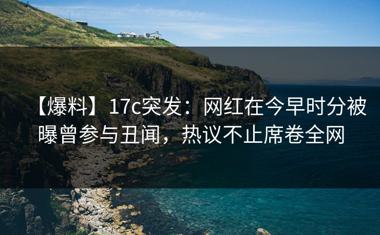 【爆料】17c突发：网红在今早时分被曝曾参与丑闻，热议不止席卷全网