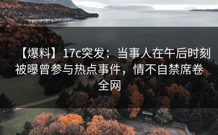 【爆料】17c突发：当事人在午后时刻被曝曾参与热点事件，情不自禁席卷全网