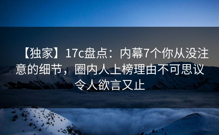 【独家】17c盘点：内幕7个你从没注意的细节，圈内人上榜理由不可思议令人欲言又止