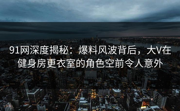 91网深度揭秘：爆料风波背后，大V在健身房更衣室的角色空前令人意外