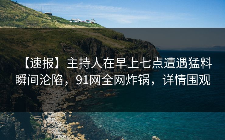 【速报】主持人在早上七点遭遇猛料 瞬间沦陷，91网全网炸锅，详情围观