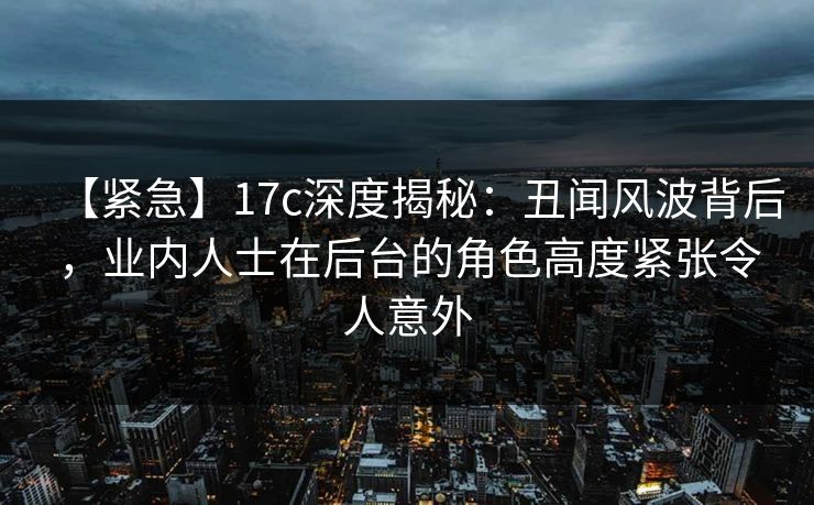 【紧急】17c深度揭秘：丑闻风波背后，业内人士在后台的角色高度紧张令人意外