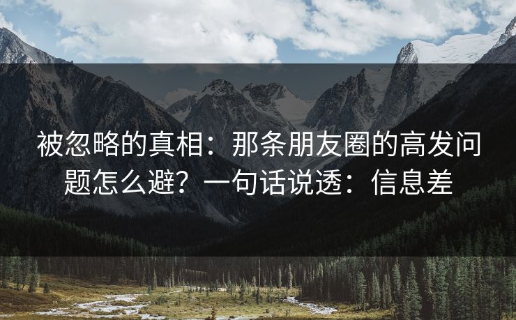 被忽略的真相：那条朋友圈的高发问题怎么避？一句话说透：信息差