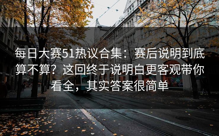 每日大赛51热议合集：赛后说明到底算不算？这回终于说明白更客观带你看全，其实答案很简单