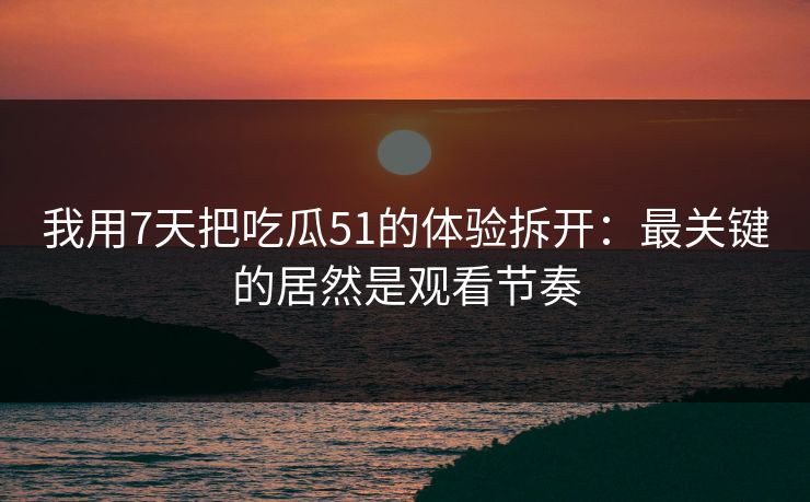 我用7天把吃瓜51的体验拆开：最关键的居然是观看节奏