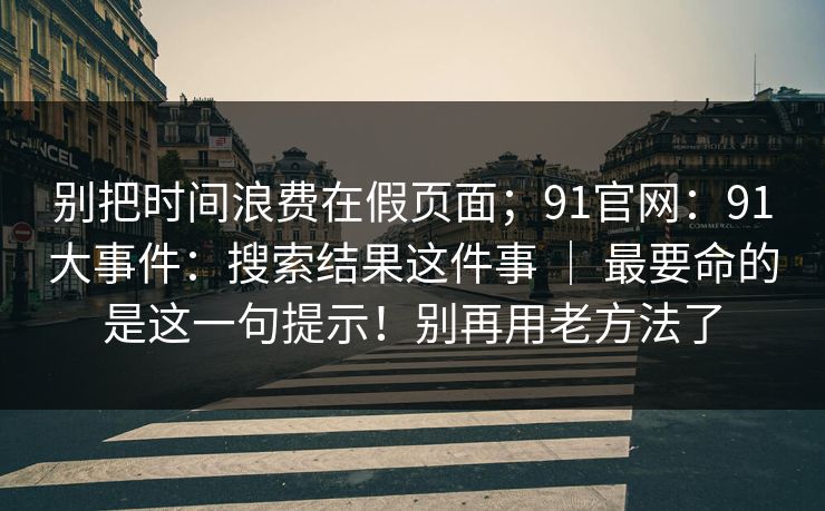 别把时间浪费在假页面；91官网：91大事件：搜索结果这件事 ｜ 最要命的是这一句提示！别再用老方法了
