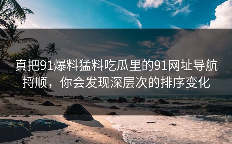 真把91爆料猛料吃瓜里的91网址导航捋顺，你会发现深层次的排序变化
