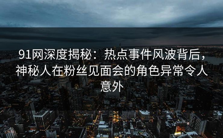 91网深度揭秘：热点事件风波背后，神秘人在粉丝见面会的角色异常令人意外