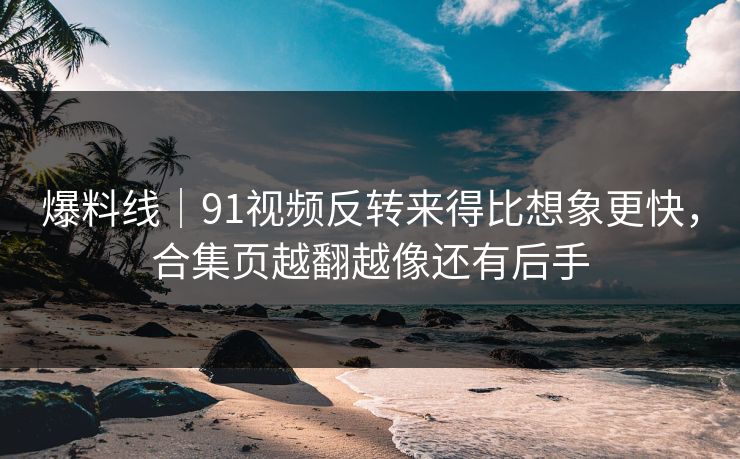 爆料线｜91视频反转来得比想象更快，合集页越翻越像还有后手